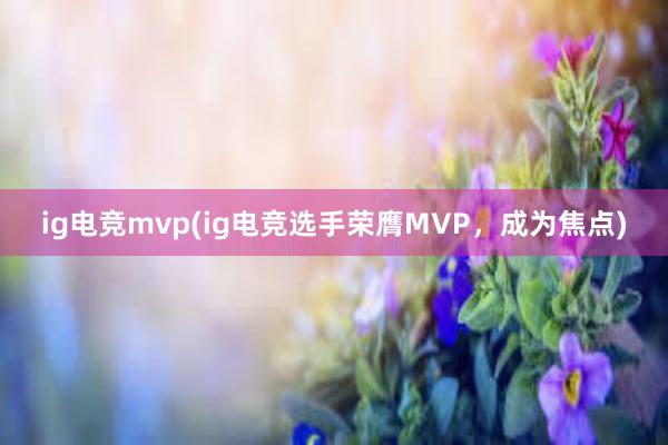 ig电竞mvp(ig电竞选手荣膺MVP，成为焦点)