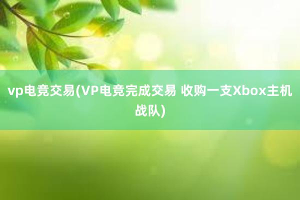 vp电竞交易(VP电竞完成交易 收购一支Xbox主机战队)