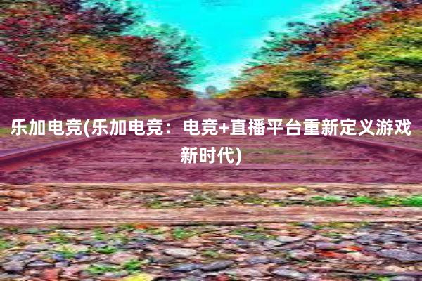 乐加电竞(乐加电竞：电竞+直播平台重新定义游戏新时代)